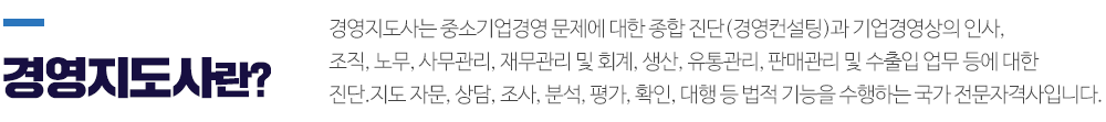 경영지도사란? 경영지도사는 중소기업경영문제에 대한 종합진단(경영컨설팅)과 기업경영상의 인사, 조직, 노무, 사무관리, 재무관리 및 회계, 생산, 유통관리, 판매관리 및 수출입 업무 등에 대한 진단, 지도 자문, 상담, 조사, 분석, 평가, 확인, 대행 등 법적 기능을 수행하는 국가 전문자격사입니다.