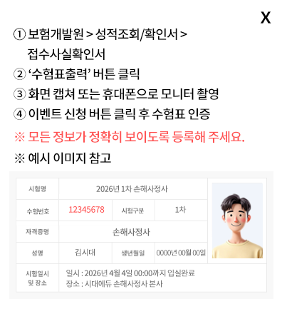 ①  보험개발원 > 성적조회/확인서 > 접수사실확인서 ② ‘수험표출력’ 버튼 클릭 ③ 화면 캡쳐 또는 휴대폰으로 모니터 촬영 ④ 이벤트 신청 버튼 클릭 후 수험표 인증 ※ 모든 정보가 정확히 보이도록 등록해 주세요. ※ 예시 이미지 참고